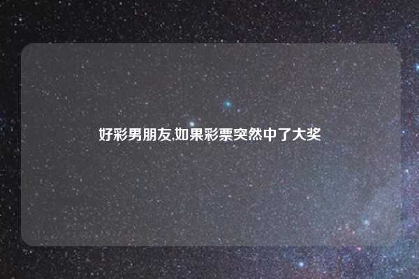 好彩男朋友,如果彩票突然中了大奖