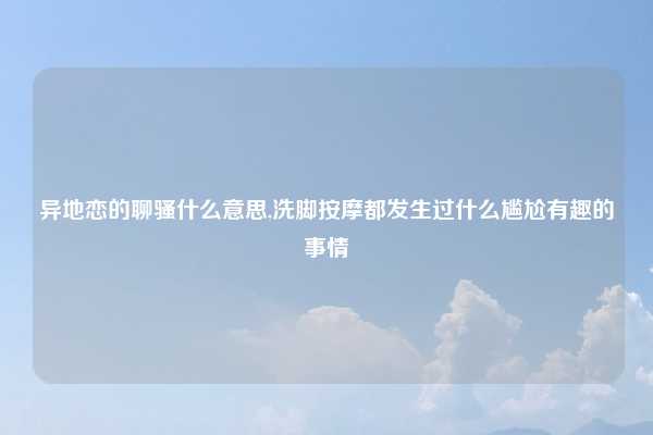 异地恋的聊骚什么意思,洗脚按摩都发生过什么尴尬有趣的事情