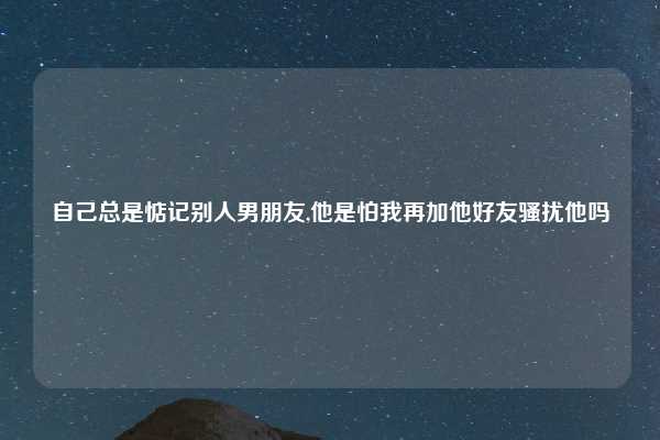 自己总是惦记别人男朋友,他是怕我再加他好友骚扰他吗