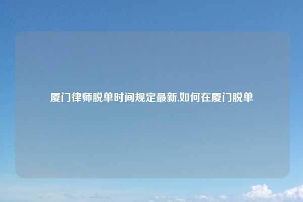 厦门律师脱单时间规定最新,如何在厦门脱单