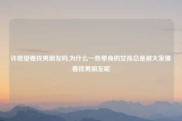 许愿望要找男朋友吗,为什么一些单身的女孩总是被大家催着找男朋友呢