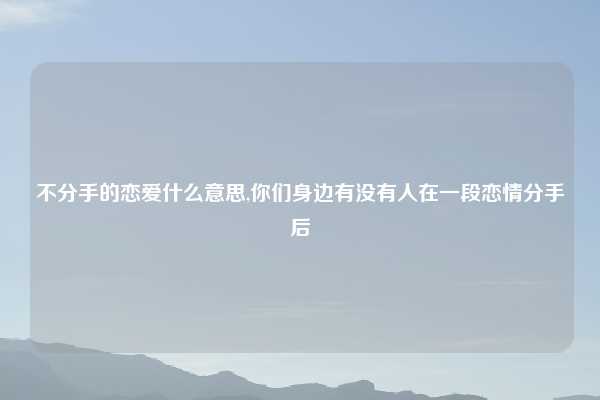 不分手的恋爱什么意思,你们身边有没有人在一段恋情分手后