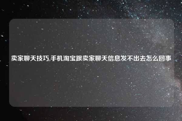卖家聊天技巧,手机淘宝跟卖家聊天信息发不出去怎么回事