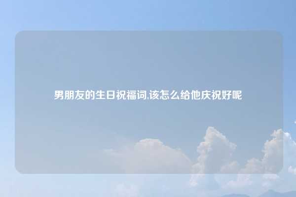 男朋友的生日祝福词,该怎么给他庆祝好呢