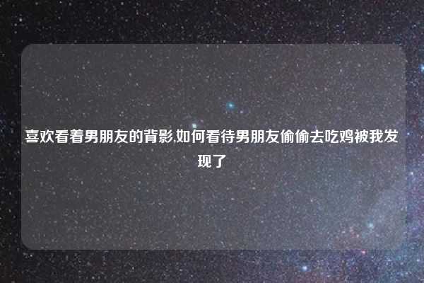 喜欢看着男朋友的背影,如何看待男朋友偷偷去吃鸡被我发现了