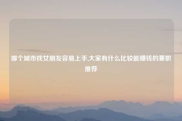 哪个城市找女朋友容易上手,大家有什么比较能赚钱的兼职推荐