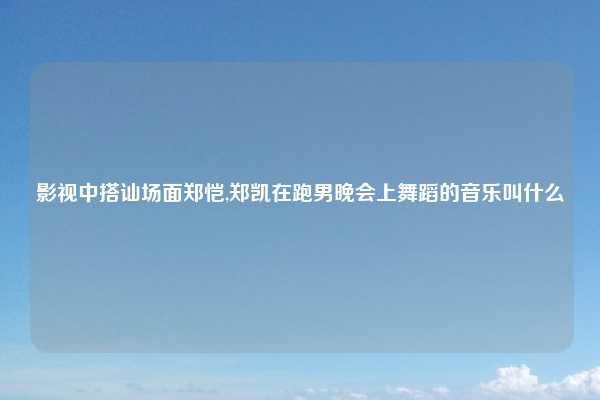 影视中搭讪场面郑恺,郑凯在跑男晚会上舞蹈的音乐叫什么