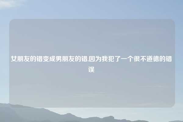 女朋友的错变成男朋友的错,因为我犯了一个很不道德的错误