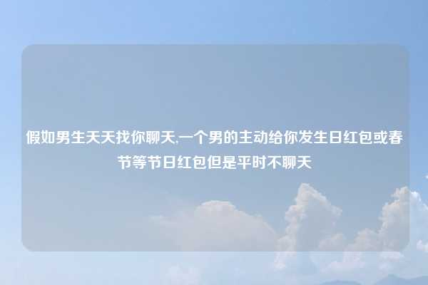 假如男生天天找你聊天,一个男的主动给你发生日红包或春节等节日红包但是平时不聊天