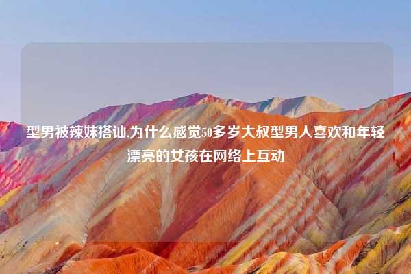 型男被辣妹搭讪,为什么感觉50多岁大叔型男人喜欢和年轻漂亮的女孩在网络上互动