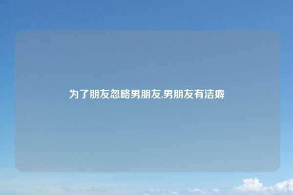 为了朋友忽略男朋友,男朋友有洁癖