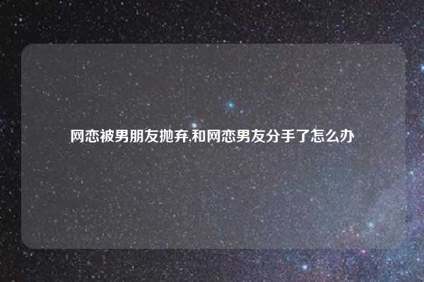 网恋被男朋友抛弃,和网恋男友分手了怎么办