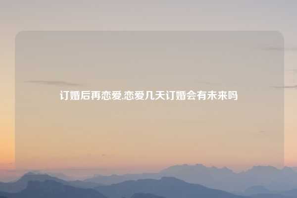 订婚后再恋爱,恋爱几天订婚会有未来吗