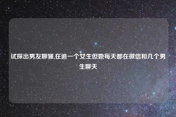 试探出男友聊骚,在追一个女生但她每天都在微信和几个男生聊天