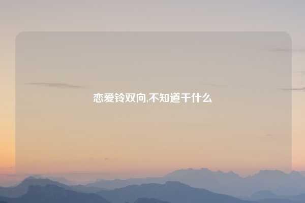 恋爱铃双向,不知道干什么