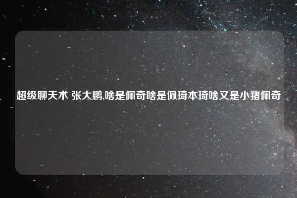 超级聊天术 张大鹏,啥是佩奇啥是佩琦本琦啥又是小猪佩奇