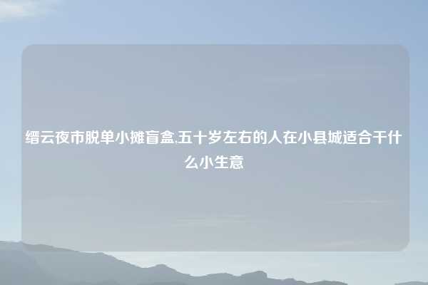 缙云夜市脱单小摊盲盒,五十岁左右的人在小县城适合干什么小生意