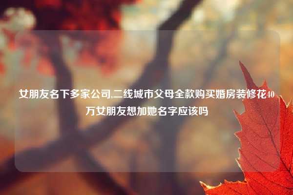 女朋友名下多家公司,二线城市父母全款购买婚房装修花40万女朋友想加她名字应该吗