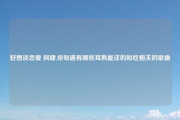 好想谈恋爱 阿肆,你知道有哪些耳熟能详的和吃相关的歌曲