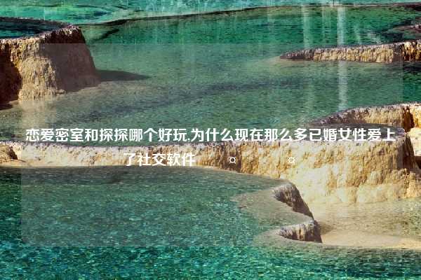 恋爱密室和探探哪个好玩,为什么现在那么多已婚女性爱上了社交软件🤣🤣