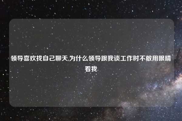 领导喜欢找自己聊天,为什么领导跟我谈工作时不敢用眼睛看我