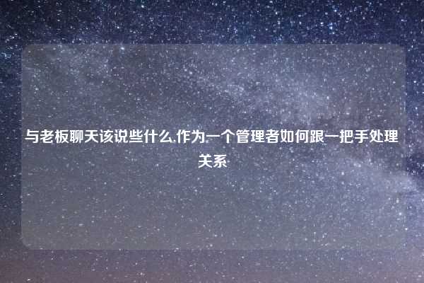 与老板聊天该说些什么,作为一个管理者如何跟一把手处理关系