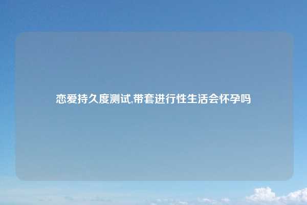 恋爱持久度测试,带套进行性生活会怀孕吗