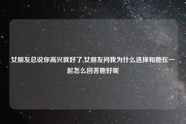 女朋友总说你高兴就好了,女朋友问我为什么选择和她在一起怎么回答她好呢