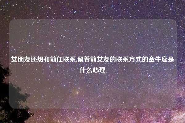 女朋友还想和前任联系,留着前女友的联系方式的金牛座是什么心理