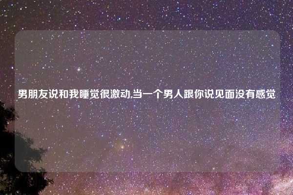 男朋友说和我睡觉很激动,当一个男人跟你说见面没有感觉