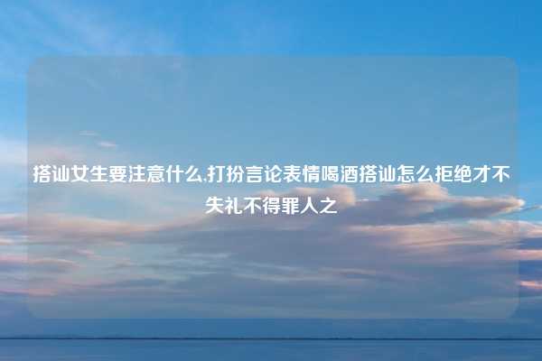 搭讪女生要注意什么,打扮言论表情喝酒搭讪怎么拒绝才不失礼不得罪人之