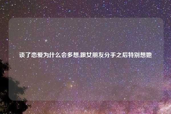 谈了恋爱为什么会多想,跟女朋友分手之后特别想她