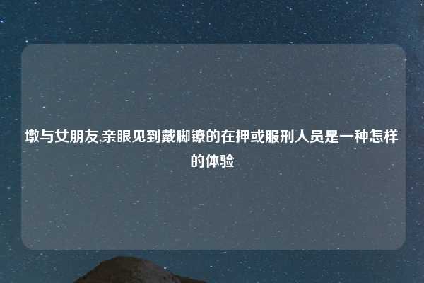 墩与女朋友,亲眼见到戴脚镣的在押或服刑人员是一种怎样的体验