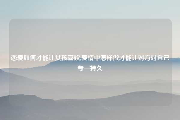 恋爱如何才能让女孩喜欢,爱情中怎样做才能让对方对自己专一持久