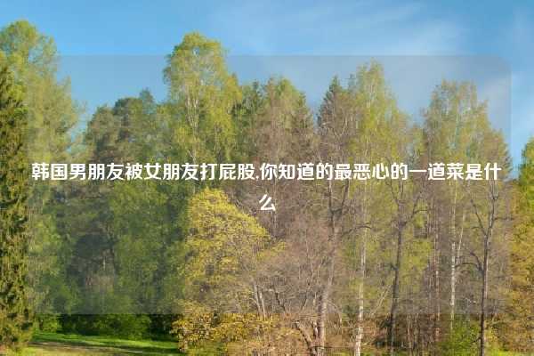 韩国男朋友被女朋友打屁股,你知道的最恶心的一道菜是什么