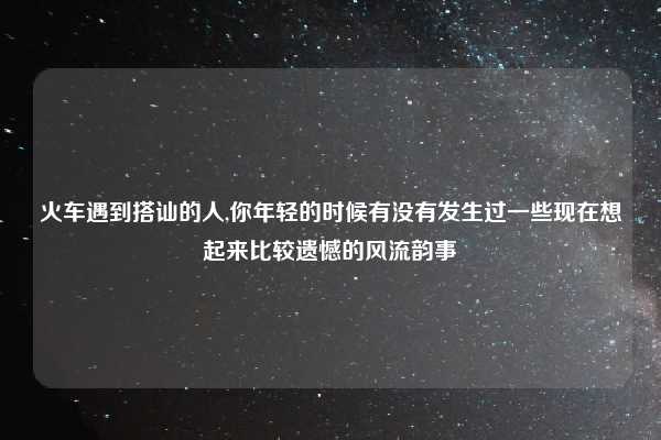 火车遇到搭讪的人,你年轻的时候有没有发生过一些现在想起来比较遗憾的风流韵事
