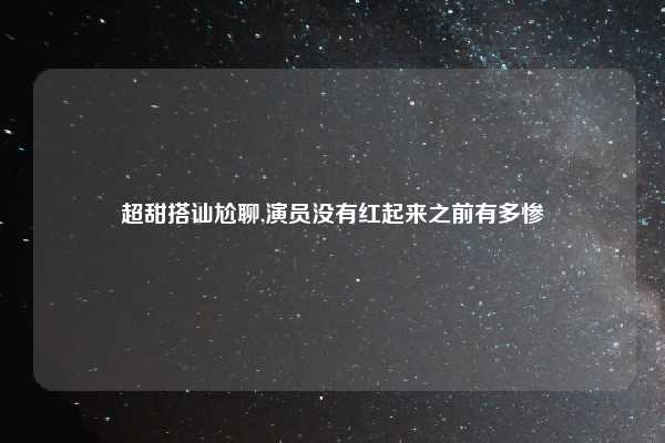 超甜搭讪尬聊,演员没有红起来之前有多惨