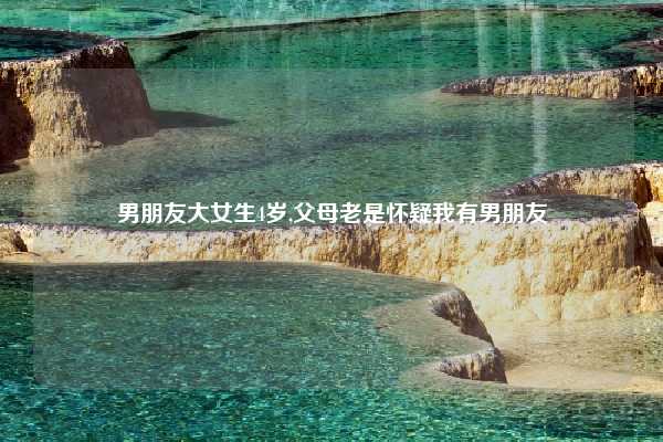 男朋友大女生4岁,父母老是怀疑我有男朋友