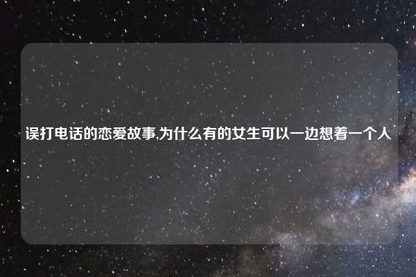 误打电话的恋爱故事,为什么有的女生可以一边想着一个人