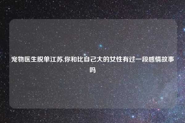 宠物医生脱单江苏,你和比自己大的女性有过一段感情故事吗