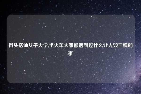 街头搭讪女子大学,坐火车大家都遇到过什么让人毁三观的事