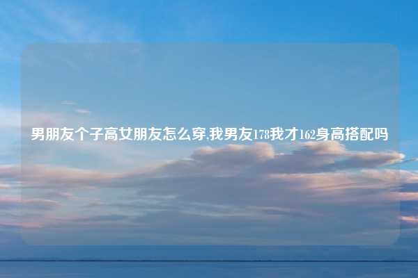 男朋友个子高女朋友怎么穿,我男友178我才162身高搭配吗