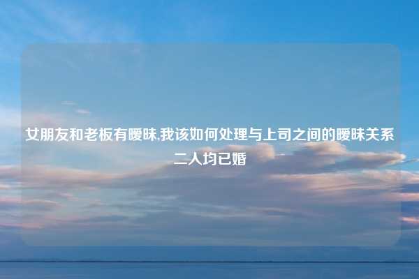 女朋友和老板有暧昧,我该如何处理与上司之间的暧昧关系二人均已婚