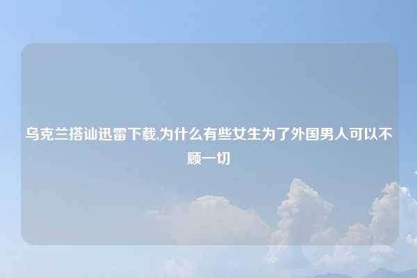 乌克兰搭讪迅雷下载,为什么有些女生为了外国男人可以不顾一切