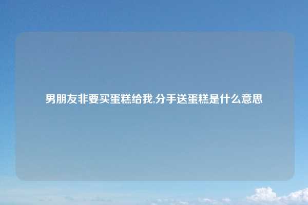 男朋友非要买蛋糕给我,分手送蛋糕是什么意思