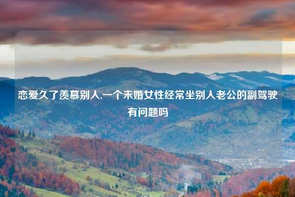 恋爱久了羡慕别人,一个未婚女性经常坐别人老公的副驾驶有问题吗