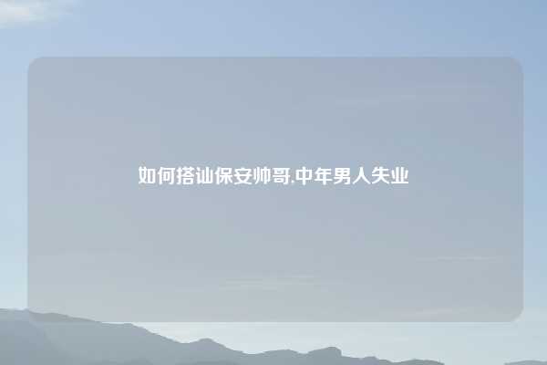 如何搭讪保安帅哥,中年男人失业