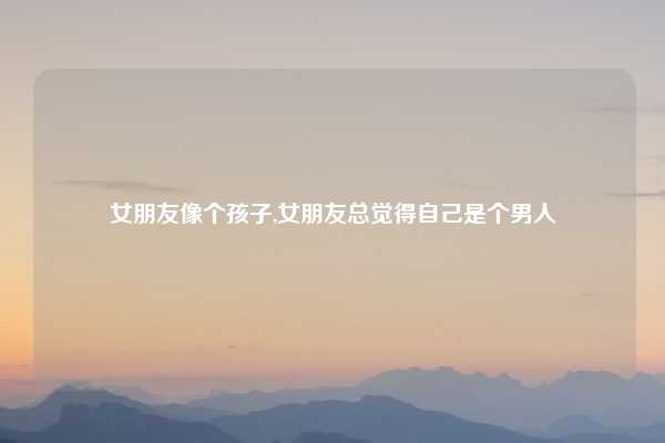 女朋友像个孩子,女朋友总觉得自己是个男人