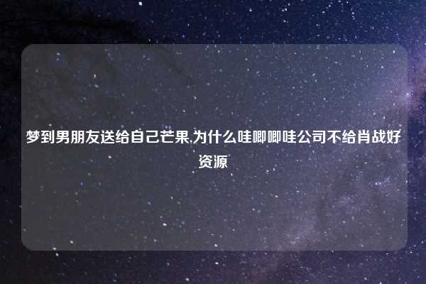 梦到男朋友送给自己芒果,为什么哇唧唧哇公司不给肖战好资源