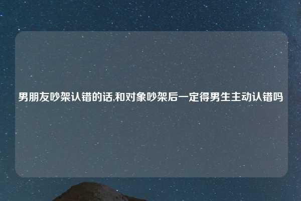 男朋友吵架认错的话,和对象吵架后一定得男生主动认错吗